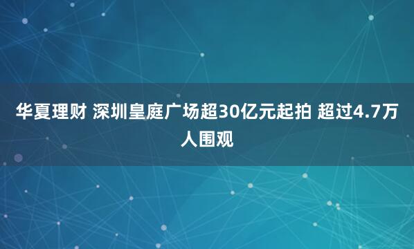 华夏理财 深圳皇庭广场超30亿元起拍 超过4.7万人围观