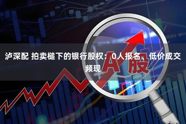 泸深配 拍卖槌下的银行股权：0人报名、低价成交频现
