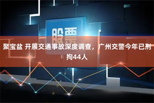 聚宝盆 开展交通事故深度调查，广州交警今年已刑拘44人
