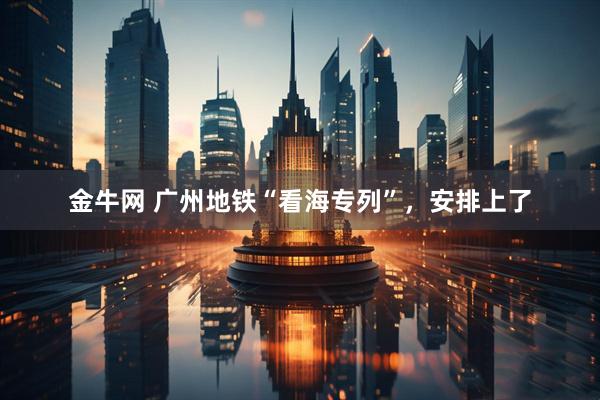 金牛网 广州地铁“看海专列”，安排上了
