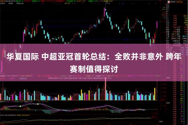 华夏国际 中超亚冠首轮总结：全败并非意外 跨年赛制值得探讨