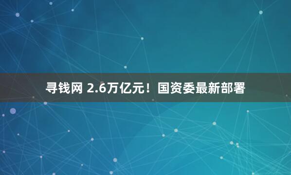 寻钱网 2.6万亿元！国资委最新部署