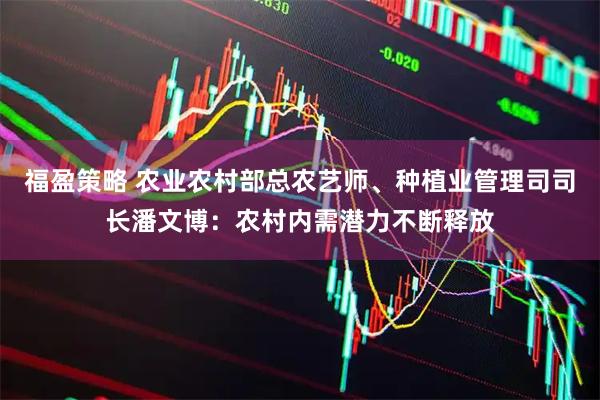 福盈策略 农业农村部总农艺师、种植业管理司司长潘文博：农村内需潜力不断释放