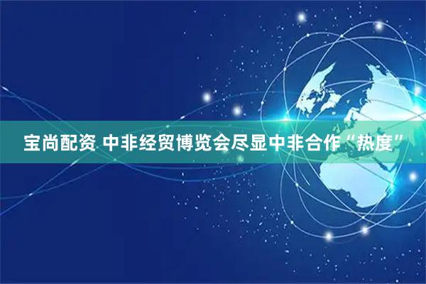 宝尚配资 中非经贸博览会尽显中非合作“热度”