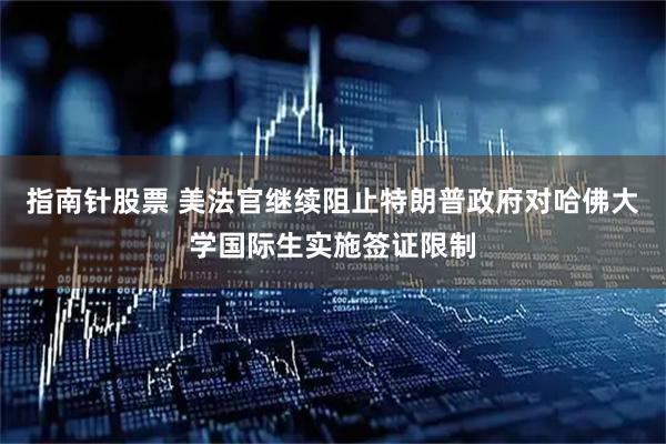 指南针股票 美法官继续阻止特朗普政府对哈佛大学国际生实施签证限制