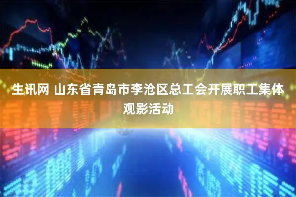 生讯网 山东省青岛市李沧区总工会开展职工集体观影活动