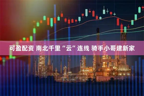 可盈配资 南北千里“云”连线 骑手小哥建新家