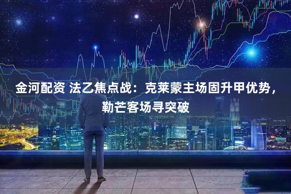 金河配资 法乙焦点战：克莱蒙主场固升甲优势，勒芒客场寻突破