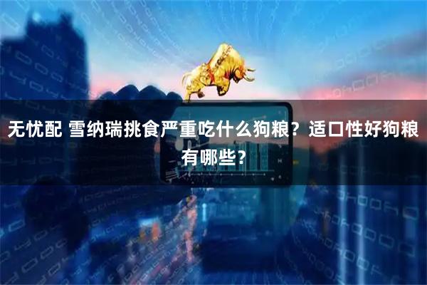 无忧配 雪纳瑞挑食严重吃什么狗粮？适口性好狗粮有哪些？