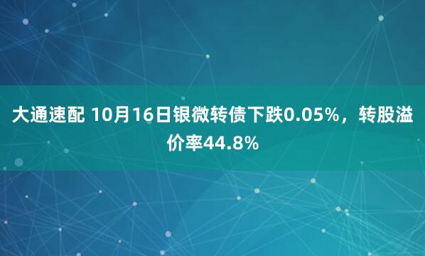 大通速配 10月16日银微转债下跌0.05%，转股溢价率44.8%