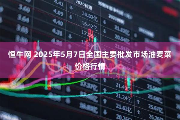 恒牛网 2025年5月7日全国主要批发市场油麦菜价格行情