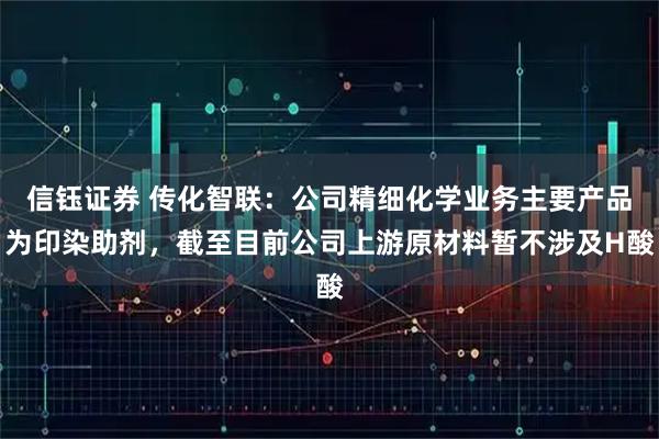 信钰证券 传化智联：公司精细化学业务主要产品为印染助剂，截至目前公司上游原材料暂不涉及H酸