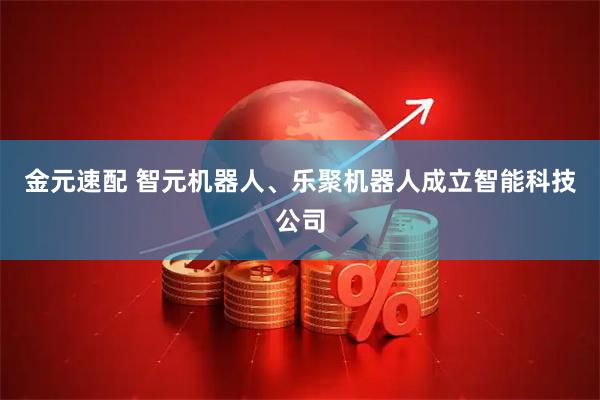 金元速配 智元机器人、乐聚机器人成立智能科技公司