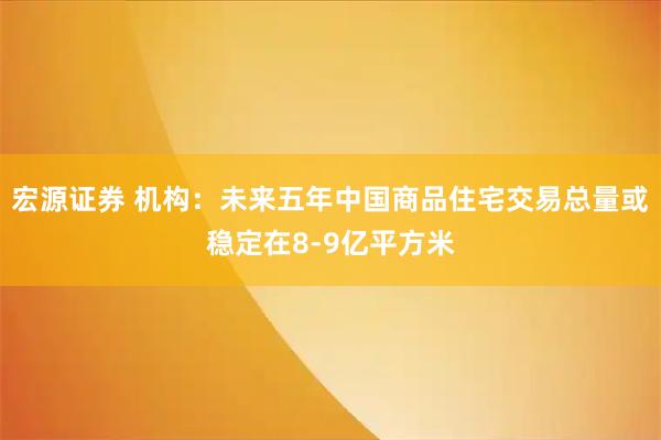 宏源证券 机构：未来五年中国商品住宅交易总量或稳定在8-9亿平方米