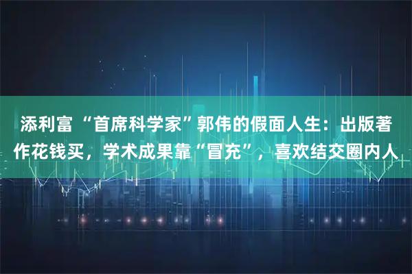 添利富 “首席科学家”郭伟的假面人生：出版著作花钱买，学术成果靠“冒充”，喜欢结交圈内人