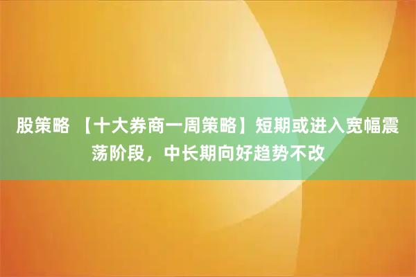 股策略 【十大券商一周策略】短期或进入宽幅震荡阶段，中长期向好趋势不改