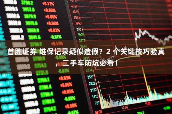 首胜证券 维保记录疑似造假？2 个关键技巧验真，二手车防坑必看！