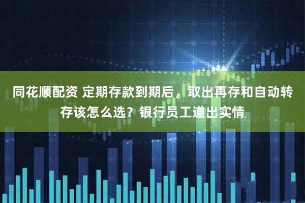 同花顺配资 定期存款到期后，取出再存和自动转存该怎么选？银行员工道出实情
