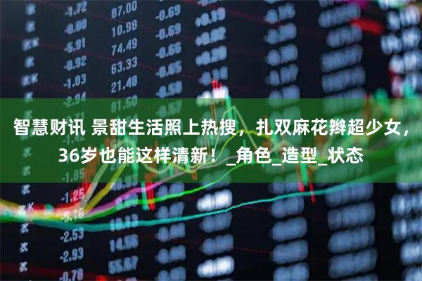 智慧财讯 景甜生活照上热搜，扎双麻花辫超少女，36岁也能这样清新！_角色_造型_状态
