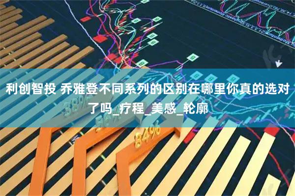 利创智投 乔雅登不同系列的区别在哪里你真的选对了吗_疗程_美感_轮廓