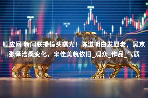 顺应网 新闻联播镜头曝光！陈道明白发显老，吴京张译沧桑变化，宋佳美貌依旧_观众_作品_气质