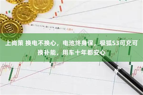 上尚策 换电不换心,电池终身保,极狐S3可充可换补能,用车十年都安心