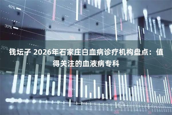 钱坛子 2026年石家庄白血病诊疗机构盘点：值得关注的血液病专科