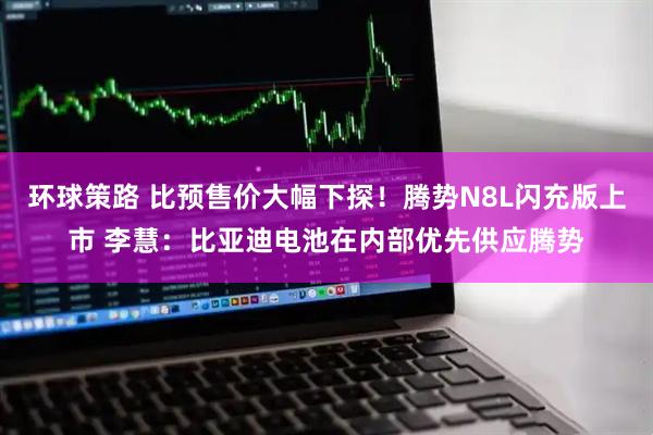 环球策路 比预售价大幅下探！腾势N8L闪充版上市 李慧：比亚迪电池在内部优先供应腾势