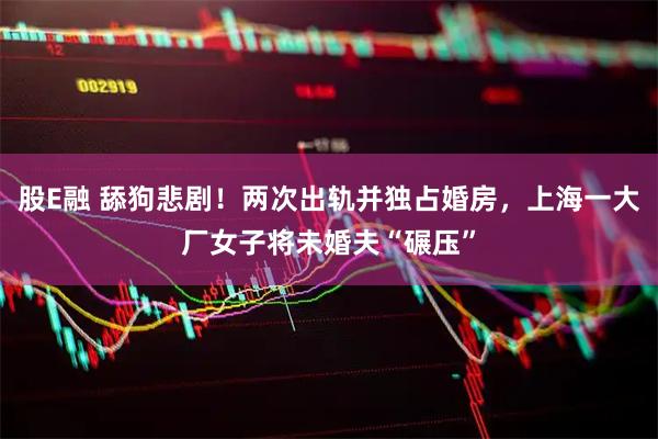 股E融 舔狗悲剧！两次出轨并独占婚房，上海一大厂女子将未婚夫“碾压”
